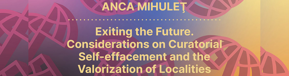 Anca Mihuleţ: Exiting the Future. Considerations on Curatorial Self-effacement and the Valorization of Localities